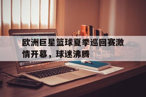 关于欧洲巨星篮球夏季巡回赛激情开幕，球迷沸腾的信息