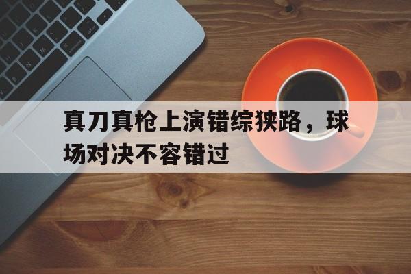 关于真刀真枪上演错综狭路，球场对决不容错过的信息